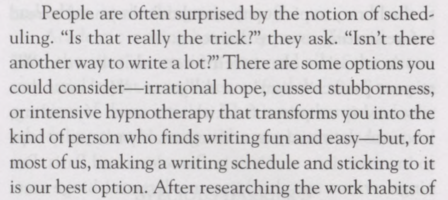 People are often surprised by the notion of sched­ uling. “Is that really the trick?” they ask. “Isn’t there another way to write a lot?” There are some options you could consider—irrational hope, cussed stubbornness, or intensive hypnotherapy that transforms you into the kind of person who finds writing fun and easy—but, for most of us, making a writing schedule and sticking to it is our best option.