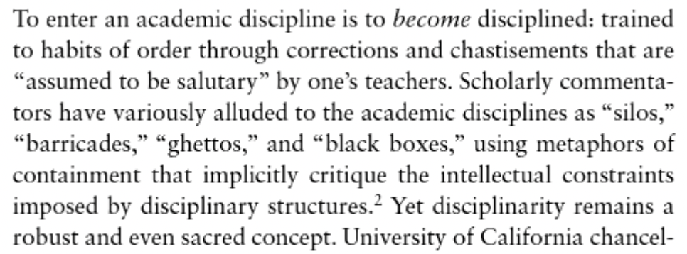 To enter an academic discipline is to become disciplined: trained to habits of order through corrections and chastisements that are “assumed to be salutary” by one’s teachers. Scholarly commentators have variously alluded to the academic disciplines as “silos,” “barricades,” “ghettos,” and “black boxes,” using metaphors of containment that implicitly critique the intellectual constraints imposed by disciplinary structures. Yet disciplinarity remains a robust and even sacred concept.